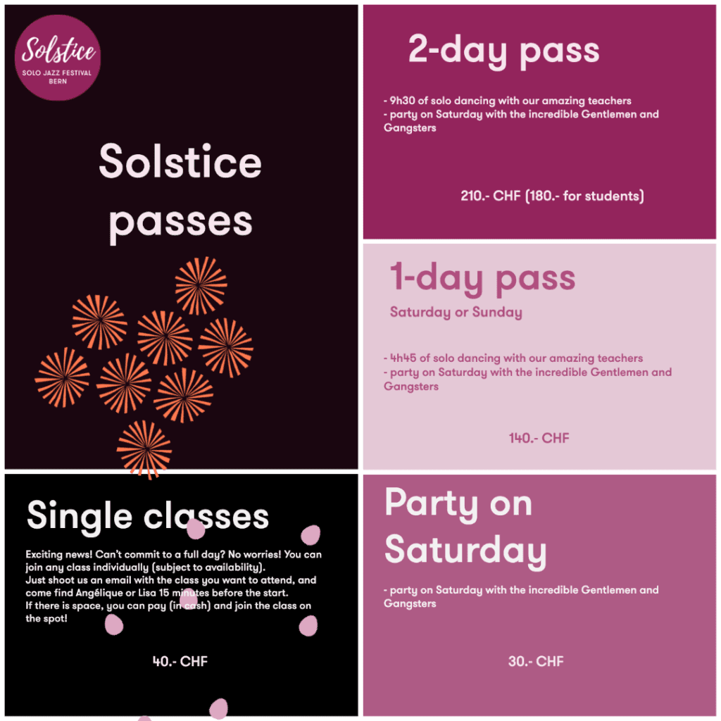 Solstice Prices: 2-day pass (9h30 of class + party Saturday): 210:- (180.- reduced) / 1-day pass ( 4h45 pf class + party on Saturday): 140.- / party on Saturday: 30.-/ single class possible (contact us a contact@solsticebern.com) : 40.-